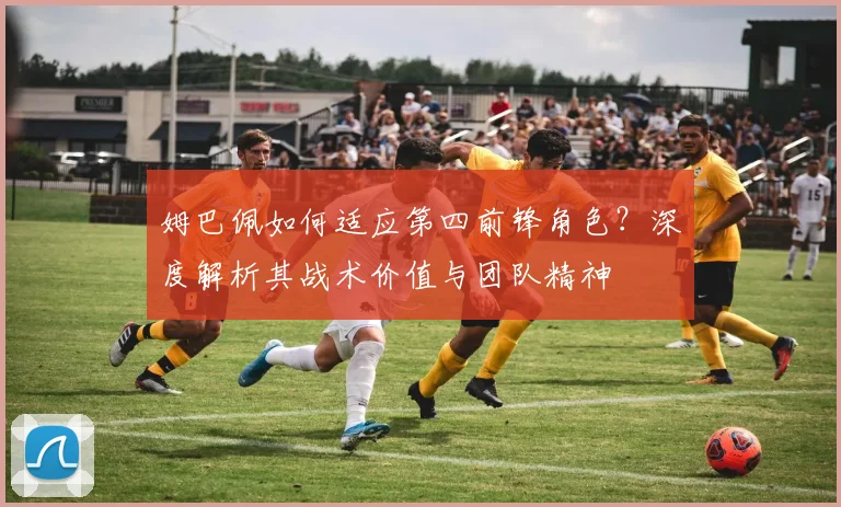 姆巴佩如何适应第四前锋角色？深度解析其战术价值与团队精神