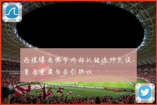 西媒曝老佛爷内部认错选帅失误，皇马重建与否引热议