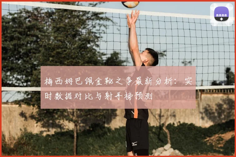 梅西姆巴佩金靴之争最新分析：实时数据对比与射手榜预测