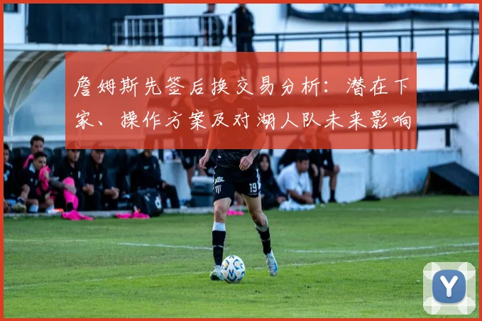 詹姆斯先签后换交易分析：潜在下家、操作方案及对湖人队未来影响解读