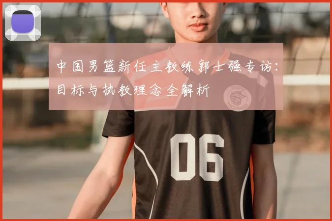 中国男篮新任主教练郭士强专访:目标与执教理念全解析