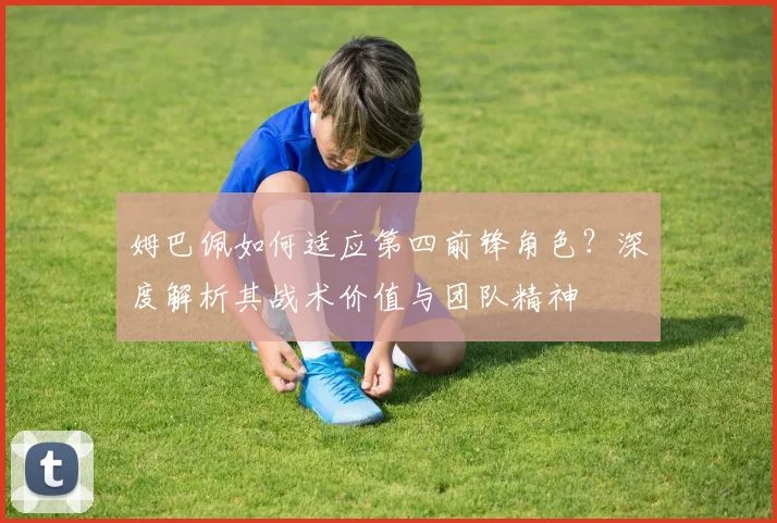 姆巴佩如何适应第四前锋角色？深度解析其战术价值与团队精神