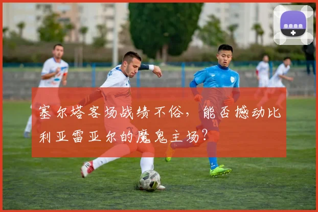 塞尔塔客场战绩不俗，能否撼动比利亚雷亚尔的魔鬼主场？