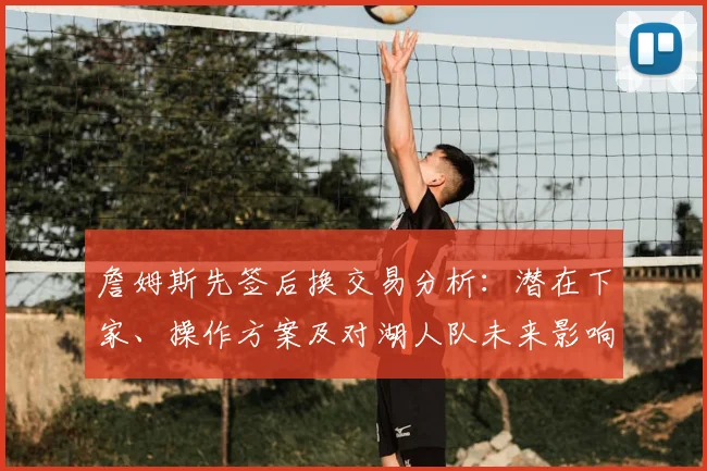 詹姆斯先签后换交易分析：潜在下家、操作方案及对湖人队未来影响解读