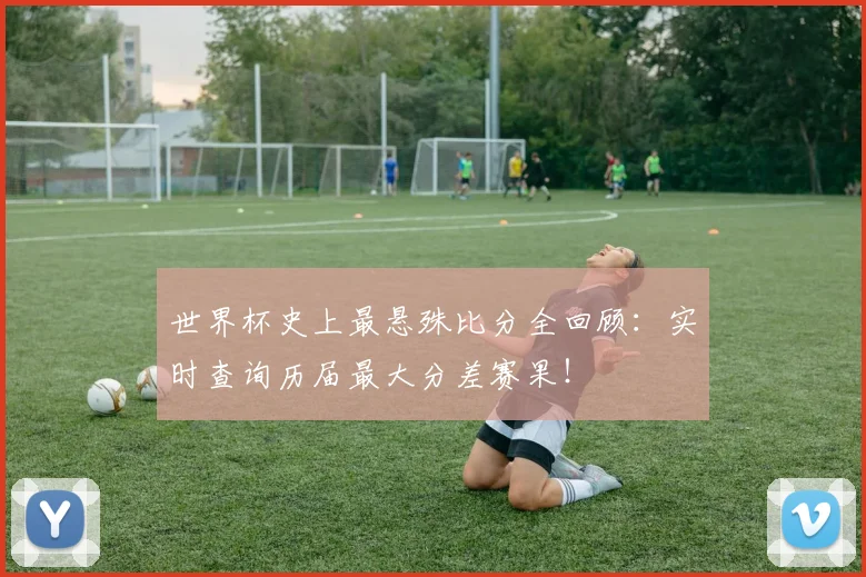 世界杯史上最悬殊比分全回顾：实时查询历届最大分差赛果！