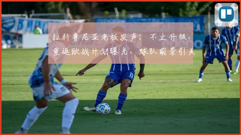 拉科鲁尼亚老板发声：不止升级，重返欧战计划曝光，球队前景引关注