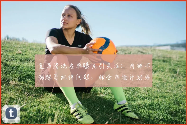 皇马清洗名单曝光引关注：内部不满球员纪律问题，转会市场计划或致更衣室变动