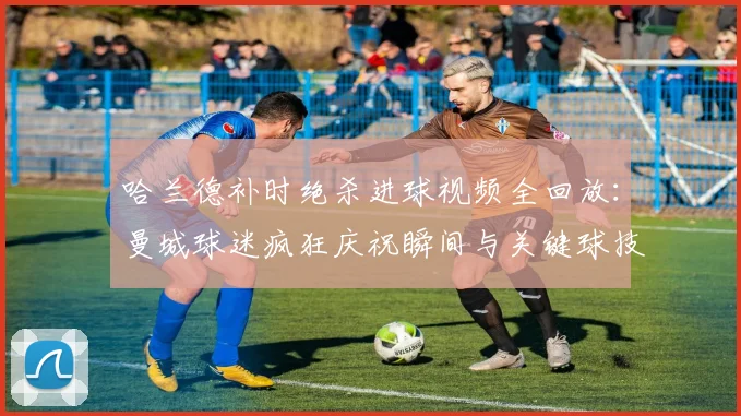 哈兰德补时绝杀进球视频全回放：曼城球迷疯狂庆祝瞬间与关键球技战术分析