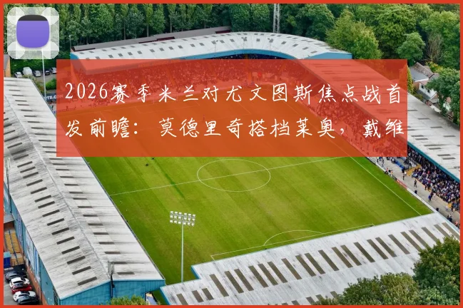 2026赛季米兰对尤文图斯焦点战首发前瞻：莫德里奇搭档莱奥，戴维与普利西奇如何激活前场攻击线