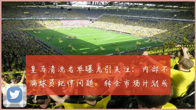 皇马清洗名单曝光引关注：内部不满球员纪律问题，转会市场计划或致更衣室变动