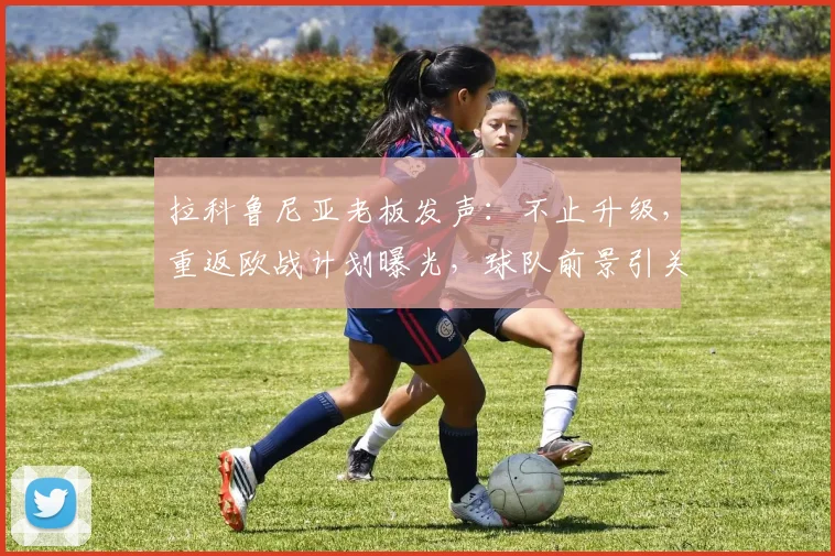 拉科鲁尼亚老板发声：不止升级，重返欧战计划曝光，球队前景引关注